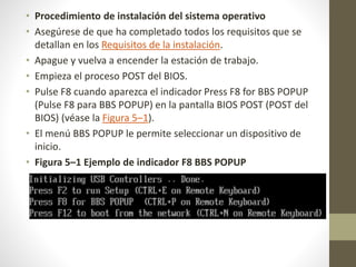 • Procedimiento de instalación del sistema operativo
• Asegúrese de que ha completado todos los requisitos que se
detallan en los Requisitos de la instalación.
• Apague y vuelva a encender la estación de trabajo.
• Empieza el proceso POST del BIOS.
• Pulse F8 cuando aparezca el indicador Press F8 for BBS POPUP
(Pulse F8 para BBS POPUP) en la pantalla BIOS POST (POST del
BIOS) (véase la Figura 5–1).
• El menú BBS POPUP le permite seleccionar un dispositivo de
inicio.
• Figura 5–1 Ejemplo de indicador F8 BBS POPUP
 
