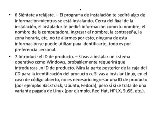 .
• 6.Siéntate y relájate. – El programa de instalación te pedirá algo de
información mientras se está instalando. Cerca del final de la
instalación, el instalador te pedirá información como tu nombre, el
nombre de la computadora, ingresar el nombre, la contraseña, la
zona horaria, etc, no te alarmes por esto, ninguna de esta
información se puede utilizar para identificarte, todo es por
preferencia personal.
• 7.Introducir el ID de producto. – Si vas a instalar un sistema
operativo como Windows, probablemente requerirá que
introduzcas un ID de producto. Mira la parte posterior de la caja del
CD para la identificación del producto o. Si vas a instalar Linux, en el
caso de código abierto, no es necesario ingresar una ID de producto
(por ejemplo: BackTrack, Ubuntu, Fedora), pero sí si se trata de una
variante pagada de Linux (por ejemplo, Red Hat, HPUX, SuSE, etc.).
 