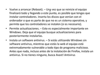 .• Vuelve a arrancar (Reboot). – Una vez que se reinicie el equipo
finalizará todo y llegando a este punto, es posible que tengas que
instalar controladores. Inserta los discos que venían con el
ordenador o que es parte de que no es un sistema operativo, y
permite que los controladores se instalen (si es necesario).
• Permite actualizaciones. – Esto es especialmente importante en
Windows. Deja que el equipo busque actualizaciones para
posteriormente instalarlas.
• Instala un software antivirus. – Si estás utilizando Windows sin
software antivirus, mientras que estás la web el equipo está
extremadamente vulnerable a todo tipo de programa malicioso.
Antes que nada, incluso antes de la instalación de Firefox, instala un
antivirus. Si no tienes ninguno, busca Avast! Antivirus
 
