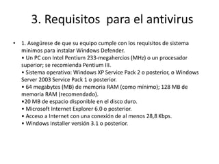 3. Requisitos para el antivirus
• 1. Asegúrese de que su equipo cumple con los requisitos de sistema
mínimos para instalar Windows Defender.
• Un PC con Intel Pentium 233-megahercios (MHz) o un procesador
superior; se recomienda Pentium III.
• Sistema operativo: Windows XP Service Pack 2 o posterior, o Windows
Server 2003 Service Pack 1 o posterior.
• 64 megabytes (MB) de memoria RAM (como mínimo); 128 MB de
memoria RAM (recomendado).
•20 MB de espacio disponible en el disco duro.
• Microsoft Internet Explorer 6.0 o posterior.
• Acceso a Internet con una conexión de al menos 28,8 Kbps.
• Windows Installer versión 3.1 o posterior.
 