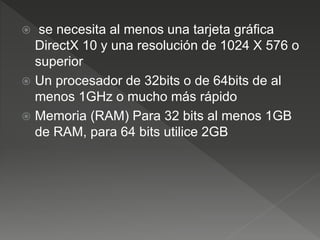  se necesita al menos una tarjeta gráfica
DirectX 10 y una resolución de 1024 X 576 o
superior
 Un procesador de 32bits o de 64bits de al
menos 1GHz o mucho más rápido
 Memoria (RAM) Para 32 bits al menos 1GB
de RAM, para 64 bits utilice 2GB
 