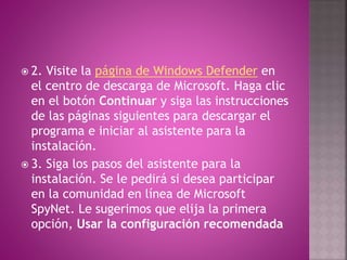  2. Visite la página de Windows Defender en
el centro de descarga de Microsoft. Haga clic
en el botón Continuar y siga las instrucciones
de las páginas siguientes para descargar el
programa e iniciar al asistente para la
instalación.
 3. Siga los pasos del asistente para la
instalación. Se le pedirá si desea participar
en la comunidad en línea de Microsoft
SpyNet. Le sugerimos que elija la primera
opción, Usar la configuración recomendada
 