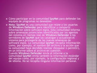  Cómo participar en la comunidad SpyNet para defender los
equipos de programas no deseables
 Nota: SpyNet es una comunidad que reúne a los usuarios
de Windows Defender para identificar y compartir
información sobre software espía. Esta comunidad informa
sobre amenazas potenciales identificadas por los agentes
del sistema en tiempo real de Windows Defender a los
servidores de SpyNet que las catalogan y actualizan el
sistema para protegerle de las nuevas amenazas de
software espía. La comunidad SpyNet recopila información
como, por ejemplo, el nombre del archivo y la acción que
la comunidad haya decidido realizar (bloquear o permitir),
en un informe sobre el archivo en cuestión.
Cuando Windows Defender envía el informe a la
comunidad SpyNet envía también la información estándar
del equipo como, por ejemplo, la configuración regional y
de idioma. No se recopila ninguna información personal.
 