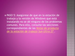  PASO 5: Asegúrese de que en la estación de
trabajo y la versión de Windows que está
instalando no se dé ninguno de los problemas
comunes. Para ello, consulte las secciones
correspondientes de las Notas de producto
de la estación de trabajo Sun Ultra 27 .
 