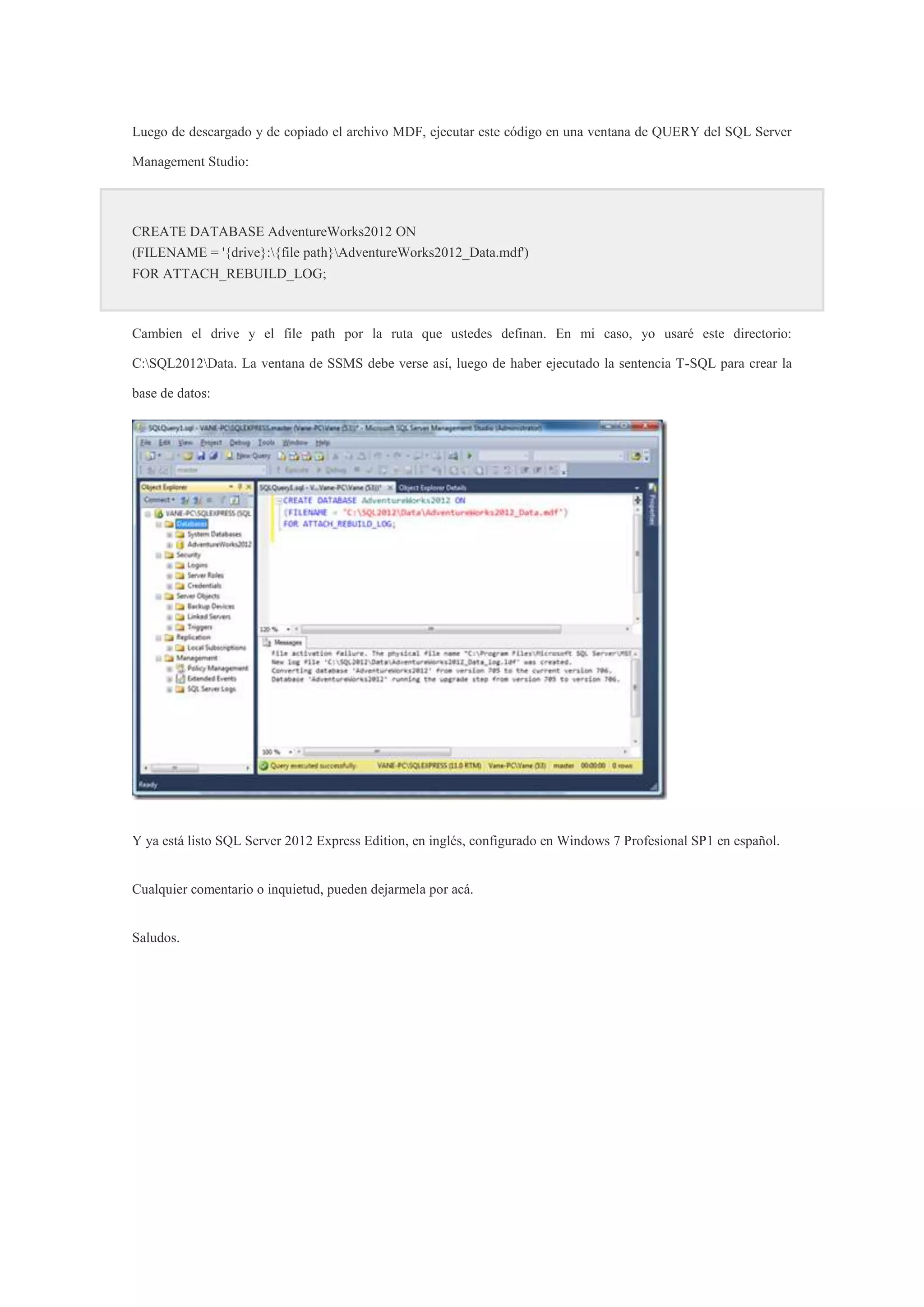 Luego de descargado y de copiado el archivo MDF, ejecutar este código en una ventana de QUERY del SQL Server
Management Studio:
CREATE DATABASE AdventureWorks2012 ON
(FILENAME = '{drive}:{file path}AdventureWorks2012_Data.mdf')
FOR ATTACH_REBUILD_LOG;
Cambien el drive y el file path por la ruta que ustedes definan. En mi caso, yo usaré este directorio:
C:SQL2012Data. La ventana de SSMS debe verse así, luego de haber ejecutado la sentencia T-SQL para crear la
base de datos:
Y ya está listo SQL Server 2012 Express Edition, en inglés, configurado en Windows 7 Profesional SP1 en español.
Cualquier comentario o inquietud, pueden dejarmela por acá.
Saludos.
 