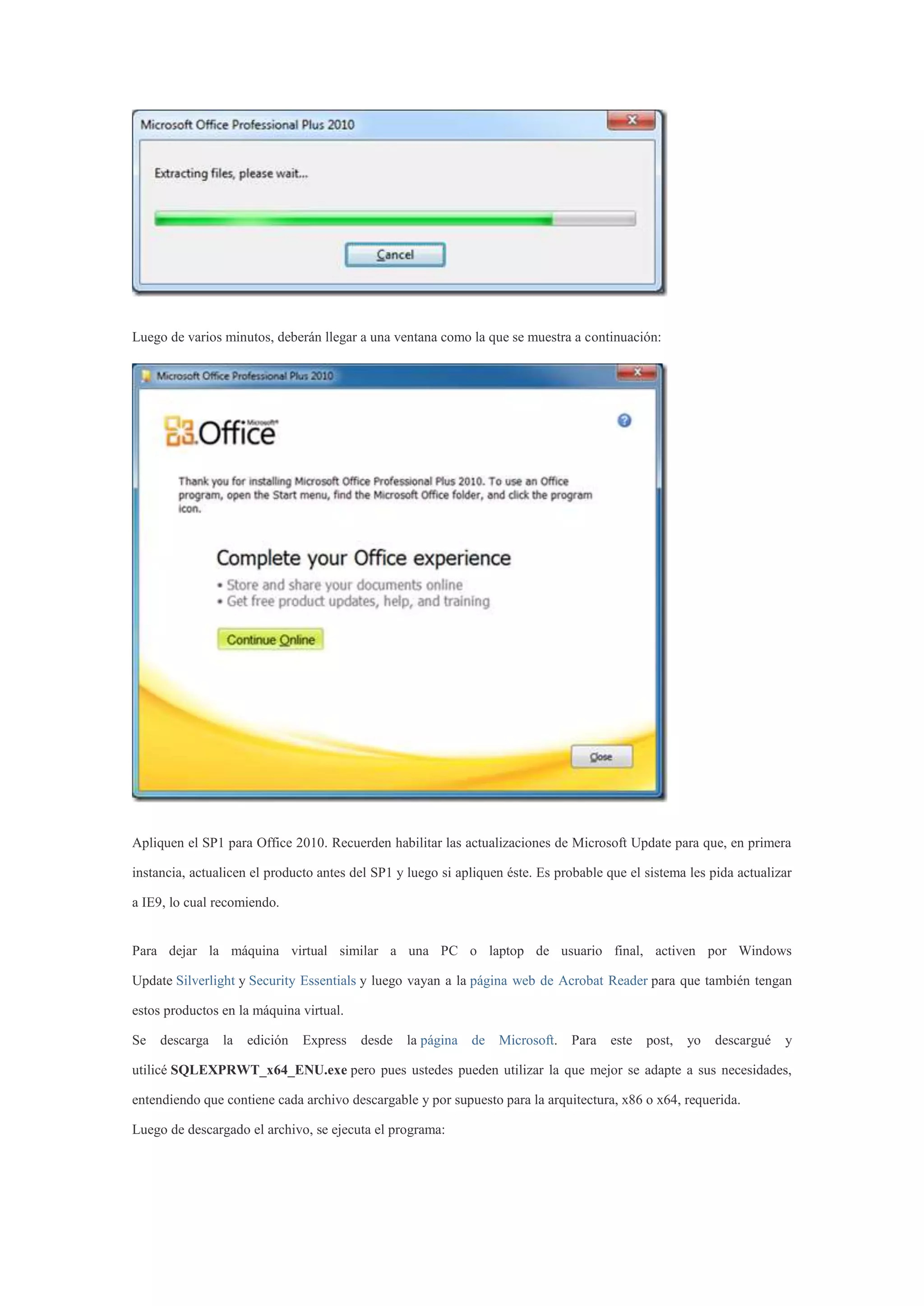 Luego de varios minutos, deberán llegar a una ventana como la que se muestra a continuación:
Apliquen el SP1 para Office 2010. Recuerden habilitar las actualizaciones de Microsoft Update para que, en primera
instancia, actualicen el producto antes del SP1 y luego si apliquen éste. Es probable que el sistema les pida actualizar
a IE9, lo cual recomiendo.
Para dejar la máquina virtual similar a una PC o laptop de usuario final, activen por Windows
Update Silverlight y Security Essentials y luego vayan a la página web de Acrobat Reader para que también tengan
estos productos en la máquina virtual.
Se descarga la edición Express desde la página de Microsoft. Para este post, yo descargué y
utilicé SQLEXPRWT_x64_ENU.exe pero pues ustedes pueden utilizar la que mejor se adapte a sus necesidades,
entendiendo que contiene cada archivo descargable y por supuesto para la arquitectura, x86 o x64, requerida.
Luego de descargado el archivo, se ejecuta el programa:
 