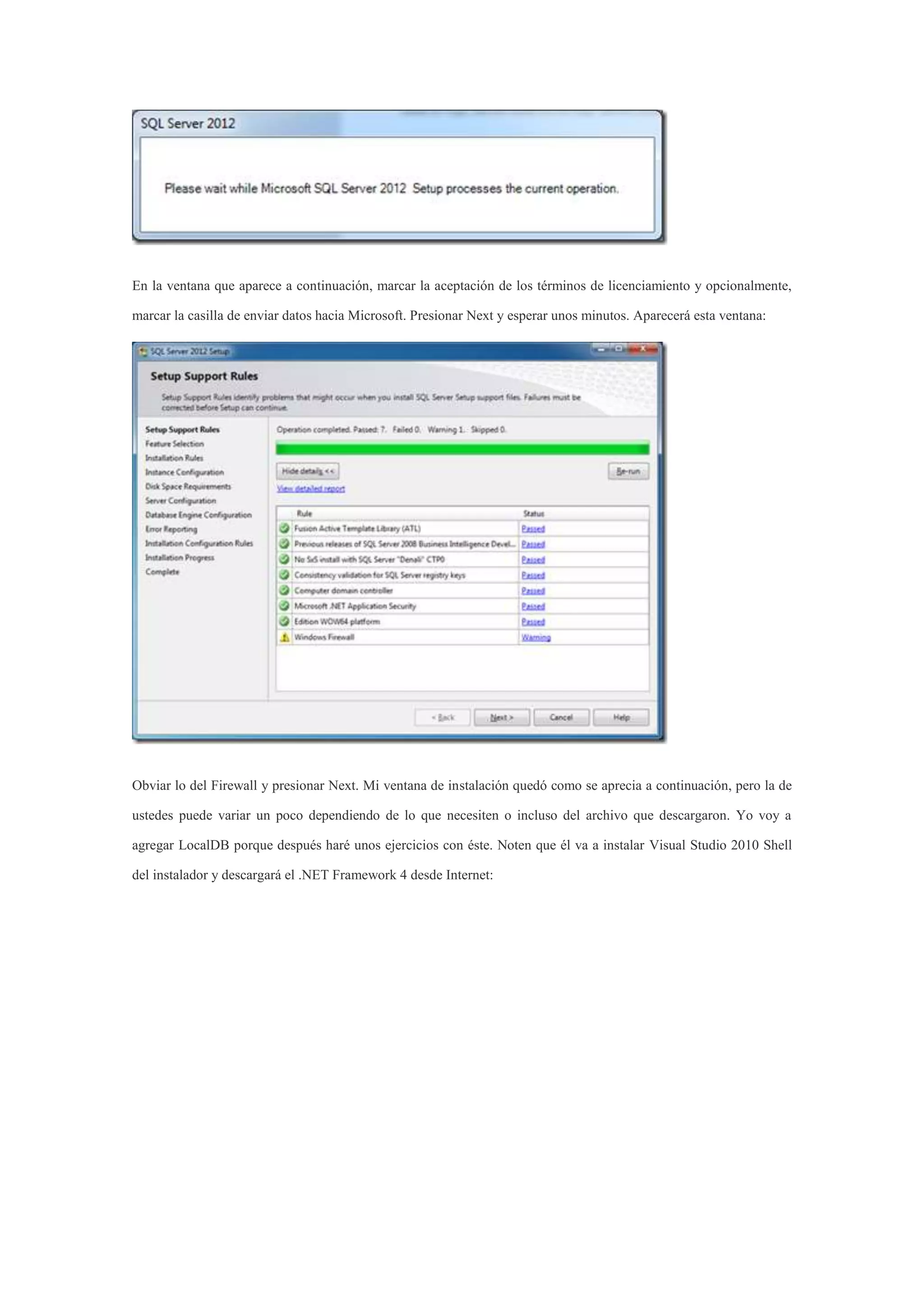 En la ventana que aparece a continuación, marcar la aceptación de los términos de licenciamiento y opcionalmente,
marcar la casilla de enviar datos hacia Microsoft. Presionar Next y esperar unos minutos. Aparecerá esta ventana:
Obviar lo del Firewall y presionar Next. Mi ventana de instalación quedó como se aprecia a continuación, pero la de
ustedes puede variar un poco dependiendo de lo que necesiten o incluso del archivo que descargaron. Yo voy a
agregar LocalDB porque después haré unos ejercicios con éste. Noten que él va a instalar Visual Studio 2010 Shell
del instalador y descargará el .NET Framework 4 desde Internet:
 