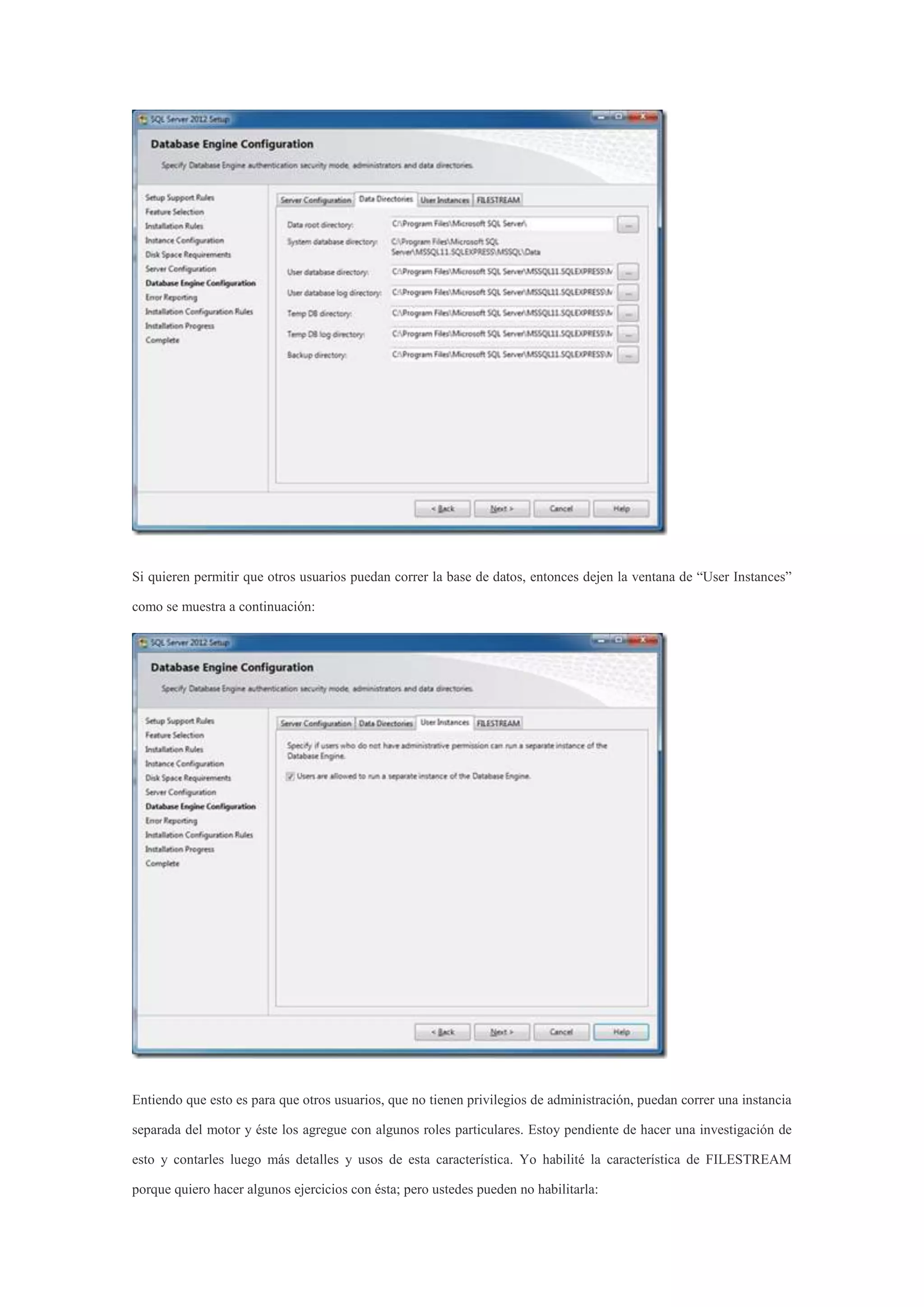 Si quieren permitir que otros usuarios puedan correr la base de datos, entonces dejen la ventana de “User Instances”
como se muestra a continuación:
Entiendo que esto es para que otros usuarios, que no tienen privilegios de administración, puedan correr una instancia
separada del motor y éste los agregue con algunos roles particulares. Estoy pendiente de hacer una investigación de
esto y contarles luego más detalles y usos de esta característica. Yo habilité la característica de FILESTREAM
porque quiero hacer algunos ejercicios con ésta; pero ustedes pueden no habilitarla:
 