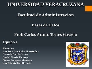 UNIVERSIDAD VERACRUZANA
           Facultad de Administración

                       Bases de Datos

         Prof: Carlos Arturo Torres Gastelu
Equipo 2
Alumnos:
José Luis Fernández Hernández
Gerardo García Ochoa
Daniel Garcia Uscanga
Osmar Zaragoza Martínez
José Alberto Badillo León
 