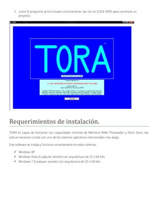 3. ¡Listo! El programa se ha iniciado correctamente, dar clic en CLICK HERE para comenzar un
      proyecto.




Requerimientos de instalación.
TORA es capaz de funcionar con capacidades mínimas de Memoria RAM, Procesador y Disco Duro, tan
solo es necesario contar con uno de los sistemas operativos mencionados mas abajo.

Este software se instala y funciona correctamente en estos sistemas:

    Windows XP
    Windows Vista (Cualquier versión) con arquitectura de 32 o 64 bits.
    Windows 7 (Cualquier versión) con arquitectura de 32 o 64 bits.
 