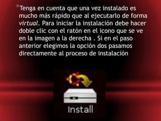 Tenga en cuenta que una vez instalado es mucho más rápido que al ejecutarlo de forma virtual. Para iniciar la instalación debe hacer doble clic con el ratón en el icono que se ve en la imagen a la derecha . Si en el paso anterior elegimos la opción dos pasamos directamente al proceso de instalación