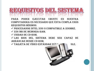 Para poder ejecutar Ubuntu en nuestra
computadora es necesario que ésta cumpla unos
requisitos mínimos:
 Procesador Intel x86 o compatible a 200Mhz.
 256 MB de memoria RAM.
 Unidad de CD-Rom.
 Las BIOS del sistema debe ser capaz de
arrancar desde CD-Rom.
 Tarjeta de vídeo estándar SVGA-compatible.
 