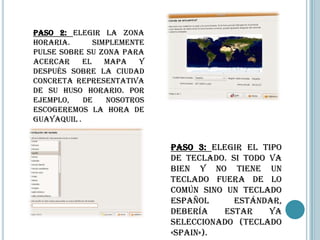 Paso 2: Elegir la zona
horaria.       Simplemente
pulse sobre su zona para
acercar     el    mapa   y
después sobre la ciudad
concreta representativa
de su huso horario. Por
ejemplo,    de    nosotros
escogeremos la hora de
Guayaquil .


                             Paso 3: Elegir el tipo
                             de teclado. Si todo va
                             bien y no tiene un
                             teclado fuera de lo
                             común sino un teclado
                             español      estándar,
                             debería   estar     ya
                             seleccionado (teclado
                             «Spain»).
 