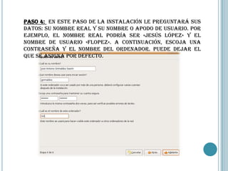 Paso 4: En este paso de la instalación le preguntará sus
datos: su nombre real y su nombre o apodo de usuario. Por
ejemplo, el nombre real podría ser «Jesús López» y el
nombre de usuario «flopez». A continuación, escoja una
contraseña y el nombre del ordenador. Puede dejar el
que se asigna por defecto.
 