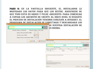 Paso 6: En la pantalla siguiente, el instalador le
mostrará los datos para que los revise. Asegúrese de
que todo está en orden y pulse «Siguiente» para comenzar
a copiar los archivos de Ubuntu al disco duro. Si durante
el proceso de instalación tenemos conexión a internet, el
programa de instalación se conectará y descargará los
paquetes necesarios para dejar nuestra instalación de
Ubuntu completamente en nuestro idioma.
 