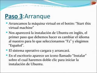 Paso 3 :Arranque Arrancamos la máquina virtual en el botón: “Start this virtual machine” Nos aparecerá la instalación de Ubuntu en inglés, el primer paso que debemos hacer es cambiar el idioma al nuestro para lo que seleccionamos “F2” y elegimos “Español”. El sistema operativo cargara y arrancará. En el escritorio aparece un icono llamado “Instalar” sobre el cual haremos doble clic para iniciar la instalación de Ubuntu. 