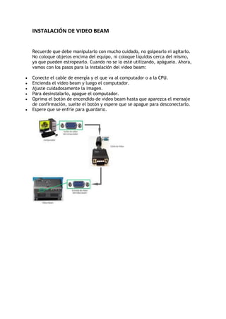 INSTALACIÓN DE VIDEO BEAM<br />Recuerde que debe manipularlo con mucho cuidado, no golpearlo ni agitarlo. No coloque objetos encima del equipo, ni coloque líquidos cerca del mismo, ya que pueden estropearlo. Cuando no se lo esté utilizando, apáguelo. Ahora, vamos con los pasos para la instalación del video beam:<br />Conecte el cable de energía y el que va al computador o a la CPU.<br />Encienda el video beam y luego el computador.<br />Ajuste cuidadosamente la imagen.<br />Para desinstalarlo, apague el computador.<br />Oprima el botón de encendido de video beam hasta que aparezca el mensaje de confirmación, suelte el botón y espere que se apague para desconectarlo.<br />Espere que se enfríe para guardarlo.<br />