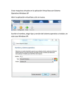 Crear maquinas virtuales en la aplicación Virtual box con Sistema
Operativo Windows XP
Abrir la aplicación virtual box y clic en nueva.
Escribir el nombre, elegir tipo y versión del sistema operativo a instalar, en
este caso Windows XP.
 