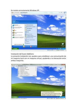 Se instalo correctamente Windows XP.
Instalación del Guest Additions
La presente instalación nos ayudara para establecer una comunicación de
mi maquina local con mi maquina virtual, ayudando a la interacción entre
ambas maquinas.
 