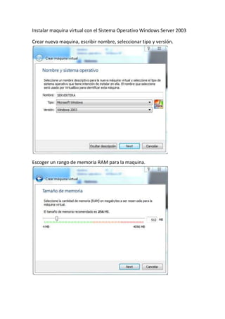 Instalar maquina virtual con el Sistema Operativo Windows Server 2003
Crear nueva maquina, escribir nombre, seleccionar tipo y versión.
Escoger un rango de memoria RAM para la maquina.
 
