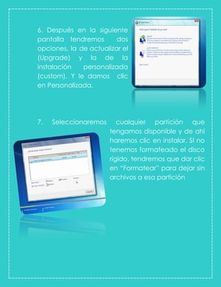 6. Después en la siguiente
pantalla tendremos dos
opciones, la de actualizar el
(Upgrade) y la de la
instalación personalizada
(custom). Y le damos clic
en Personalizada.
7. Seleccionaremos cualquier partición que
tengamos disponible y de ahí
haremos clic en instalar. SI no
tenemos formateado el disco
rígido, tendremos que dar clic
en “Formatear” para dejar sin
archivos a esa partición
 
