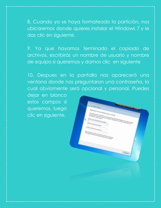 8. Cuando ya se haya formateado la partición, nos
ubicaremos donde quieres instalar el Windows 7 y le
das clic en siguiente.
9. Ya que hayamos terminado el copiado de
archivos, escribirás un nombre de usuario y nombre
de equipo si queremos y damos clic en siguiente
10. Despues en la pantalla nos aparecerá una
ventana donde nos preguntaran una contraseña, la
cual obviamente será opcional y personal. Puedes
dejar en blanco
estos campos si
queremos, luego
clic en siguiente.
 