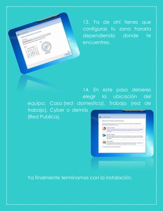 13. Ya de ahí tienes que
configuras tu zona horaria
dependiendo donde te
encuentres.
14. En este paso deberes
elegir la ubicación del
equipo; Casa (red domestica), Trabajo (red de
trabajo), Cyber o demás
(Red Publica).
Ya finalmente terminamos con la instalación.
 