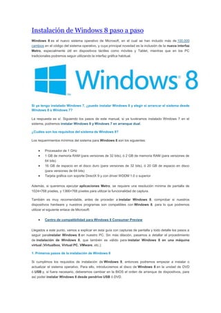 Instalación de Windows 8 paso a paso
Windows 8 es el nuevo sistema operativo de Microsoft, en el cual se han incluido más de 100.000
cambios en el código del sistema operativo, y cuya principal novedad es la inclusión de la nueva interfaz
Metro, especialmente útil en dispositivos táctiles como móviles y Tablet, mientras que en los PC
tradicionales podremos seguir utilizando la interfaz gráfica habitual.
Si ya tengo instalado Windows 7, ¿puedo instalar Windows 8 y elegir si arrancar el sistema desde
Windows 8 o Windows 7?
La respuesta es sí. Siguiendo los pasos de este manual, si ya tuviéramos instalado Windows 7 en el
sistema, podremos instalar Windows 8 y Windows 7 en arranque dual.
¿Cuáles son los requisitos del sistema de Windows 8?
Los requerimientos mínimos del sistema para Windows 8 son los siguientes:
 Procesador de 1 GHz
 1 GB de memoria RAM (para versiones de 32 bits), ó 2 GB de memoria RAM (para versiones de
64 bits)
 16 GB de espacio en el disco duro (para versiones de 32 bits), ó 20 GB de espacio en disco
(para versiones de 64 bits)
 Tarjeta gráfica con soporte DirectX 9 y con driver WDDM 1.0 o superior
Además, si queremos ejecutar aplicaciones Metro, se requiere una resolución mínima de pantalla de
1024×768 píxeles, y 1366×768 píxeles para utilizar la funcionalidad de captura.
También es muy recomendable, antes de proceder a instalar Windows 8, comprobar si nuestros
dispositivos hardware y nuestros programas son compatibles con Windows 8, para lo que podremos
utilizar el siguiente enlace de Microsoft:
 Centro de compatibilidad para Windows 8 Consumer Preview
Llegados a este punto, vamos a explicar en esta guía con capturas de pantalla y todo detalle los pasos a
seguir parainstalar Windows 8 en nuestro PC. Sin más dilación, pasamos a detallar el procedimiento
de instalación de Windows 8, que también es válido para instalar Windows 8 en una máquina
virtual (Virtualbox, Virtual PC, VMware, etc.):
1. Primeros pasos de la instalación de Windows 8
Si cumplimos los requisitos de instalación de Windows 8, entonces podremos empezar a instalar o
actualizar el sistema operativo. Para ello, introduciremos el disco de Windows 8 en la unidad de DVD
ó USB y, si fuera necesario, deberemos cambiar en la BIOS el orden de arranque de dispositivos, para
así poder instalar Windows 8 desde pendrive USB ó DVD.
 