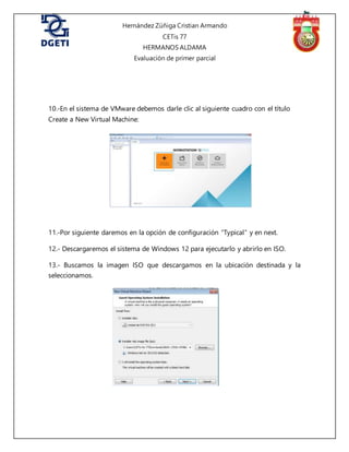 Hernández Zúñiga Cristian Armando
CETis 77
HERMANOS ALDAMA
Evaluación de primer parcial
10.-En el sistema de VMware debemos darle clic al siguiente cuadro con el título
Create a New Virtual Machine:
11.-Por siguiente daremos en la opción de configuración “Typical” y en next.
12.- Descargaremos el sistema de Windows 12 para ejecutarlo y abrirlo en ISO.
13.- Buscamos la imagen ISO que descargamos en la ubicación destinada y la
seleccionamos.
 