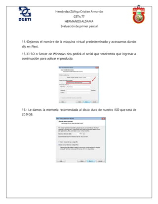 Hernández Zúñiga Cristian Armando
CETis 77
HERMANOS ALDAMA
Evaluación de primer parcial
14.-Dejamos el nombre de la máquina virtual predeterminado y avanzamos dando
clic en Next.
15.-El SO o Server de Windows nos pedirá el serial que tendremos que ingresar a
continuación para activar el producto.
16.- Le damos la memoria recomendada al disco duro de nuestro ISO que será de
20.0 GB.
 