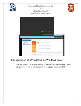 Hernández Zúñiga Cristian Armando
CETis 77
HERMANOS ALDAMA
Evaluación de primer parcial
Configuración de DNS dentro de Windows Server
1. Una vez instalado el sistema, iremos a “Administrador del servidor”, aquí
agregaremos un nuevo rol y característica para poder instalar una DNS.
 