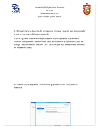 Hernández Zúñiga Cristian Armando
CETis 77
HERMANOS ALDAMA
Evaluación de primer parcial
2.- De igual manera, daremos clic en siguiente (siempre y cuando este seleccionado
lo que se muestra en la imagen siguiente)
3.-En el siguiente cuadro de dialogo daremos clic en siguiente, pues nuestra
conexión siempre estará seleccionada, después de esto en el siguiente cuadro de
dialogo seleccionaremos “Servidor DNS” (en la imagen esta seleccionado, solo que
ahí ya está instalado)
4.-Daremos clic en siguiente, confirmamos que nuestro DNS se dispondrá a
instalarse.
 