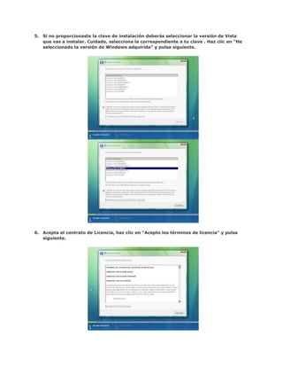 5. Si no proporcionaste la clave de instalación deberás seleccionar la versión de Vista
   que vas a instalar. Cuidado, selecciona la correspondiente a tu clave . Haz clic en “He
   seleccionado la versión de Windows adquirida” y pulsa siguiente.




6. Acepta el contrato de Licencia, haz clic en “Acepto los términos de licencia” y pulsa
   siguiente.
 