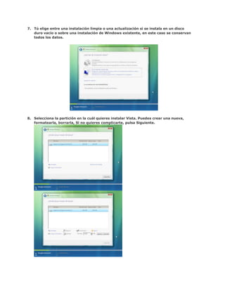 7. Tú elige entre una instalación limpia o una actualización si se instala en un disco
   duro vacío o sobre una instalación de Windows existente, en este caso se conservan
   todos los datos.




8. Selecciona la partición en la cuál quieres instalar Vista. Puedes crear una nueva,
   formatearla, borrarla, Si no quieres complicarte, pulsa Siguiente.
 