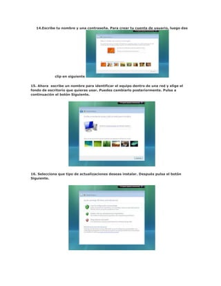 14.Escribe tu nombre y una contraseña. Para crear tu cuenta de usuario, luego das




             clip en siguiente

15. Ahora escribe un nombre para identificar el equipo dentro de una red y elige el
fondo de escritorio que quieras usar. Puedes cambiarlo posteriormente. Pulsa a
continuación el botón Siguiente.




16. Selecciona que tipo de actualizaciones deseas instalar. Después pulsa el botón
Siguiente.
 
