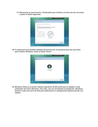 17. Selecciona tu zona horaria.. Comprueba que la fecha y la hora son las correctas
         y pulsa el botón Siguiente.




18. Te aparecerá una pantalla dándote las gracias por la paciencia que hay que tener
    para instalar Windows. Pulsa el botón Iniciar.




19. Windows Vista es el primer sistema operativo de Microsoft que se adapta a cada
    ordenador de forma diferente. Para ello, una vez terminada la instalación, Windows
    llevará a cabo una serie de test para determinar la configuración óptima acorde a tú
    equipo.
 