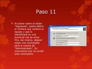 Paso 11
 Al pulsar sobre el botón
"Siguiente", podrá definir
el nombre que recibirá el
equipo y que lo
identificará en una
eventual red de otros
PCs. Así mismo, deberá
elegir una contraseña
para la cuenta de
"Administrador". Es
importante que no olvide
esta contraseña.
 