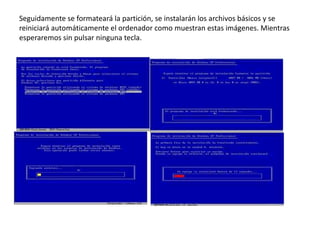 •
Seguidamente se formateará la partición, se instalarán los archivos básicos y se
reiniciará automáticamente el ordenador como muestran estas imágenes. Mientras
esperaremos sin pulsar ninguna tecla.
 