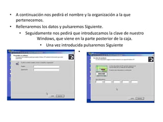 • A continuación nos pedirá el nombre y la organización a la que
pertenecemos.
• Rellenaremos los datos y pulsaremos Siguiente.
• Seguidamente nos pedirá que introduzcamos la clave de nuestro
Windows, que viene en la parte posterior de la caja.
• Una vez introducida pulsaremos Siguiente
•
 