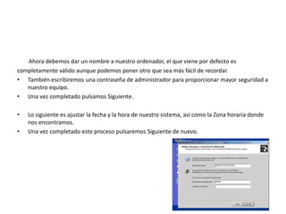 Ahora debemos dar un nombre a nuestro ordenador, el que viene por defecto es
completamente válido aunque podemos poner otro que sea más fácil de recordar.
• También escribiremos una contraseña de administrador para proporcionar mayor seguridad a
nuestro equipo.
• Una vez completado pulsamos Siguiente.
• Lo siguiente es ajustar la fecha y la hora de nuestro sistema, así como la Zona horaria donde
nos encontramos.
• Una vez completado este proceso pulsaremos Siguiente de nuevo.
 