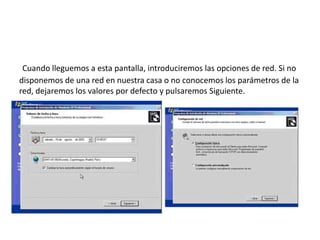 Cuando lleguemos a esta pantalla, introduciremos las opciones de red. Si no
disponemos de una red en nuestra casa o no conocemos los parámetros de la
red, dejaremos los valores por defecto y pulsaremos Siguiente.
 
