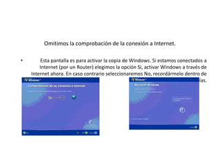 Omitimos la comprobación de la conexión a Internet.
• Esta pantalla es para activar la copia de Windows. Si estamos conectados a
Internet (por un Router) elegimos la opción Si, activar Windows a través de
Internet ahora. En caso contrario seleccionaremos No, recordármelo dentro de
unos días.
 