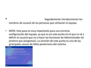 • Seguidamente introduciremos los
nombres de usuario de las personas que utilizarán el equipo.
• NOTA: Este paso es muy importante para una correcta
configuración del equipo, ya que es en este punto en el que se vá a
definir el usuario que va a hacer las funciones de Administrador (el
primero que pongamos). La omisión de este punto es una de las
principales causas de fallos posteriores del sistema
 