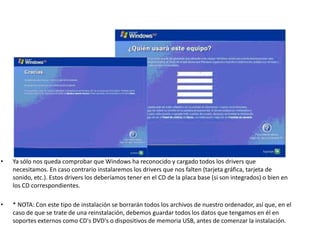 • Ya sólo nos queda comprobar que Windows ha reconocido y cargado todos los drivers que
necesitamos. En caso contrario instalaremos los drivers que nos falten (tarjeta gráfica, tarjeta de
sonido, etc.). Estos drivers los deberíamos tener en el CD de la placa base (si son integrados) o bien en
los CD correspondientes.
• * NOTA: Con este tipo de instalación se borrarán todos los archivos de nuestro ordenador, así que, en el
caso de que se trate de una reinstalación, debemos guardar todos los datos que tengamos en él en
soportes externos como CD's DVD's o dispositivos de memoria USB, antes de comenzar la instalación.
 
