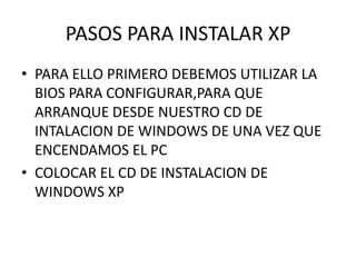 PASOS PARA INSTALAR XP
• PARA ELLO PRIMERO DEBEMOS UTILIZAR LA
BIOS PARA CONFIGURAR,PARA QUE
ARRANQUE DESDE NUESTRO CD DE
INTALACION DE WINDOWS DE UNA VEZ QUE
ENCENDAMOS EL PC
• COLOCAR EL CD DE INSTALACION DE
WINDOWS XP
 