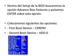 • Dentro del Setup de la BIOS buscaremos la
opción Advance Bios Features y pulsamos
ENTER sobre esta opción.
• Colocaremos siguientes las opciones:
• - First Boot Device – CDROM
• - Second Boot Device – HDD-0
 