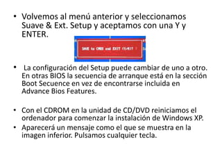 • Volvemos al menú anterior y seleccionamos
Suave & Ext. Setup y aceptamos con una Y y
ENTER.
• La configuración del Setup puede cambiar de uno a otro.
En otras BIOS la secuencia de arranque está en la sección
Boot Secuence en vez de encontrarse incluida en
Advance Bios Features.
• Con el CDROM en la unidad de CD/DVD reiniciamos el
ordenador para comenzar la instalación de Windows XP.
• Aparecerá un mensaje como el que se muestra en la
imagen inferior. Pulsamos cualquier tecla.
 