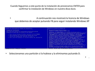 Cuando lleguemos a este punto de la instalación de presionamos ENTER para
confirmar la instalación de Windows en nuestro disco duro.
• A continuación nos mostrará la licencia de Windows
que debemos de aceptar pulsando F8 para seguir instalando Windows XP
• Ahora prepararemos el disco duro para instalar los archivos de Windows XP.
• Seleccionamos una partición si la hubiese y la eliminamos pulsando D.
• .
 