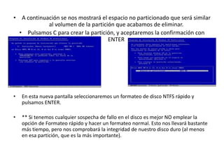 • A continuación se nos mostrará el espacio no particionado que será similar
al volumen de la partición que acabamos de eliminar.
• Pulsamos C para crear la partición, y aceptaremos la confirmación con
ENTER
• En esta nueva pantalla seleccionaremos un formateo de disco NTFS rápido y
pulsamos ENTER.
• ** Si tenemos cualquier sospecha de fallo en el disco es mejor NO emplear la
opción de Formateo rápido y hacer un formateo normal. Esto nos llevará bastante
más tiempo, pero nos comprobará la integridad de nuestro disco duro (al menos
en esa partición, que es la más importante).
 