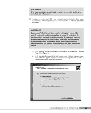 IMPORTANTE
   Si su escuela recibió una licencia por volumen, su instructor le dirá cómo
   introducir esta información.


10. Introduzca el nombre de la PC y una contraseña de Administrador. Debe seguir
    una convención coherente para asignar un nombre a las PCs. Su instructor le dará esta
    información.




   IMPORTANTE
   La cuenta del administrador tiene muchos privilegios, y nunca debe
   dejar la contraseña en blanco. Asegúrese de anotar la contraseña de
   administrador y guardarla en un lugar seguro. Su escuela tal vez tenga
   una contraseña común de administrador para todas las PCs. Algunas
   organizaciones tienen un esquema común para crear contraseñas
   de Administrador. Por ejemplo, uno que incluya una parte del nombre
   de la PC.


    11.   En la siguiente página, introduzca una conﬁguración de fecha y hora, y después
          haga clic en Siguiente.

    12.   En la página de Conﬁguración de red, seleccione una instalación típica o regular.
          Una instalación regular le permite seleccionar varios protocolos de redes, y
          asignar direcciones IP estáticas a los equipos.




                                 INSTALACIÓN DE WINDOWS XP PROFESSIONAL                       39
 